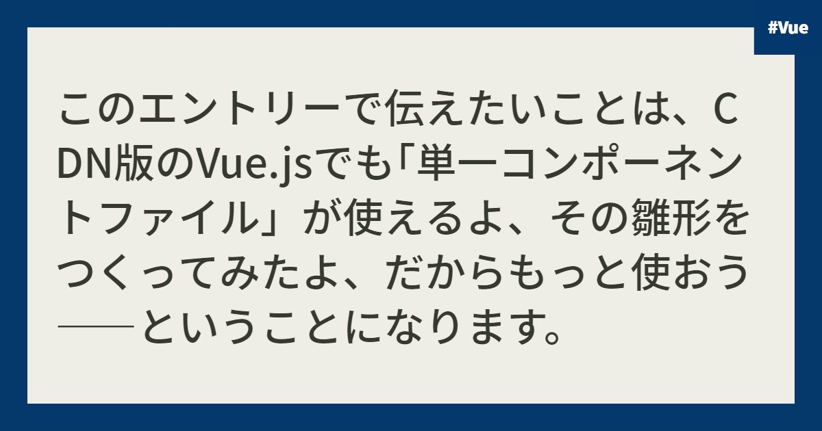 このエントリーで伝えたいことは、CDN版のVue.jsでも｢単一コンポーネントファイル」が使えるよ、その雛形をつくってみたよ、だからもっと使おう――ということになります。